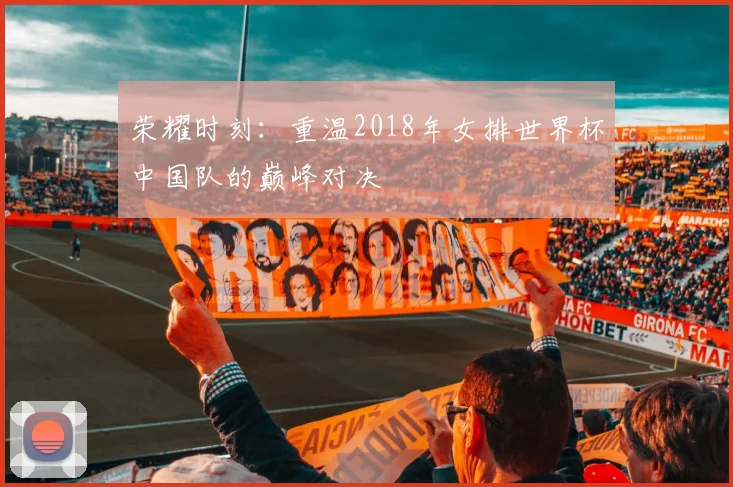 荣耀时刻：重温2018年女排世界杯中国队的巅峰对决