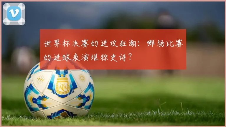 世界杯决赛的进攻狂潮:哪场比赛的进球表演堪称史诗?