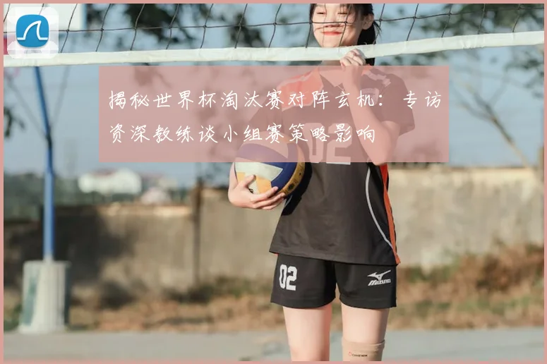 揭秘世界杯淘汰赛对阵玄机：专访资深教练谈小组赛策略影响
