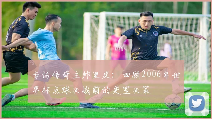 专访传奇主帅里皮：回顾2006年世界杯点球决战前的更室决策