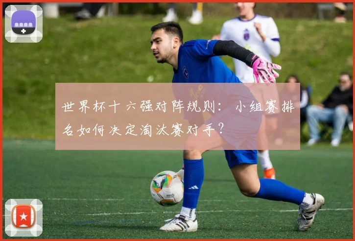 世界杯十六强对阵规则：小组赛排名如何决定淘汰赛对手？