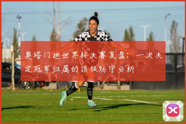 奥塔门迪世界杯决赛复盘：一次决定冠军归属的顶级防守分析
