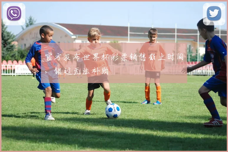官方发布世界杯彩票销售截止时间，错过无法补购