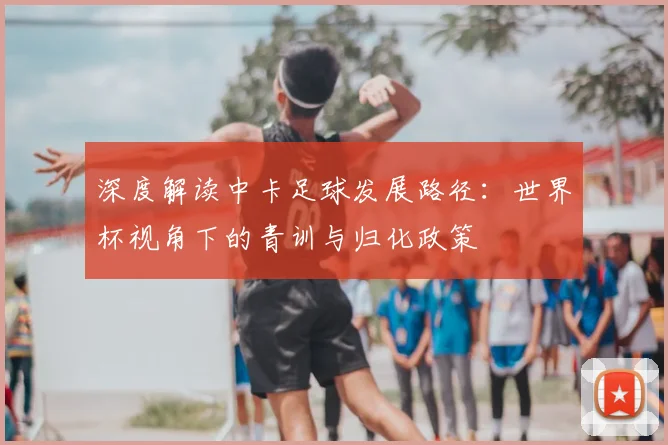 深度解读中卡足球发展路径:世界杯视角下的青训与归化政策