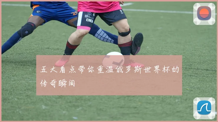 五大看点带你重温俄罗斯世界杯的传奇瞬间