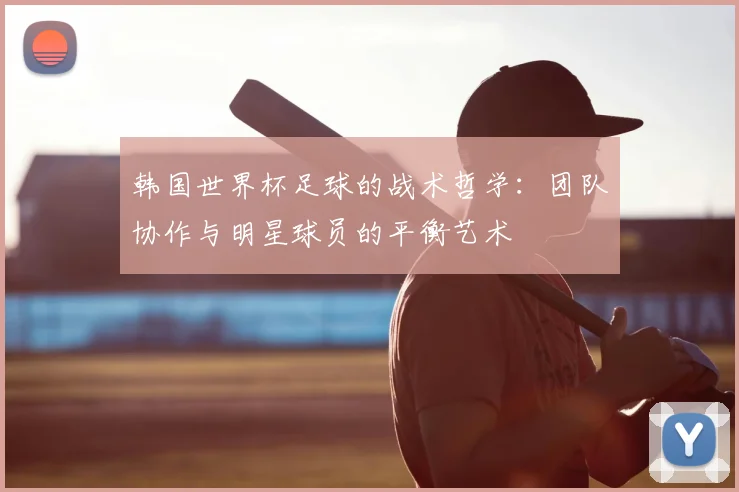 韩国世界杯足球的战术哲学：团队协作与明星球员的平衡艺术