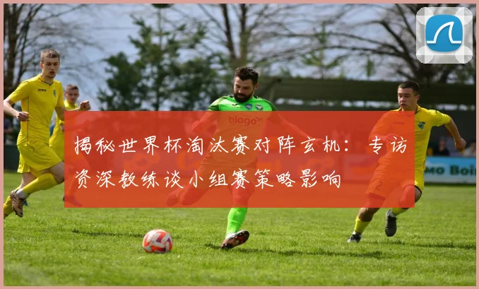 揭秘世界杯淘汰赛对阵玄机：专访资深教练谈小组赛策略影响