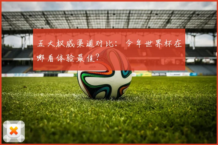 五大权威渠道对比:今年世界杯在哪看体验最佳?