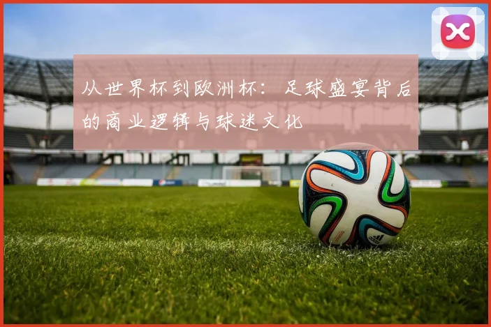 从世界杯到欧洲杯:足球盛宴背后的商业逻辑与球迷文化