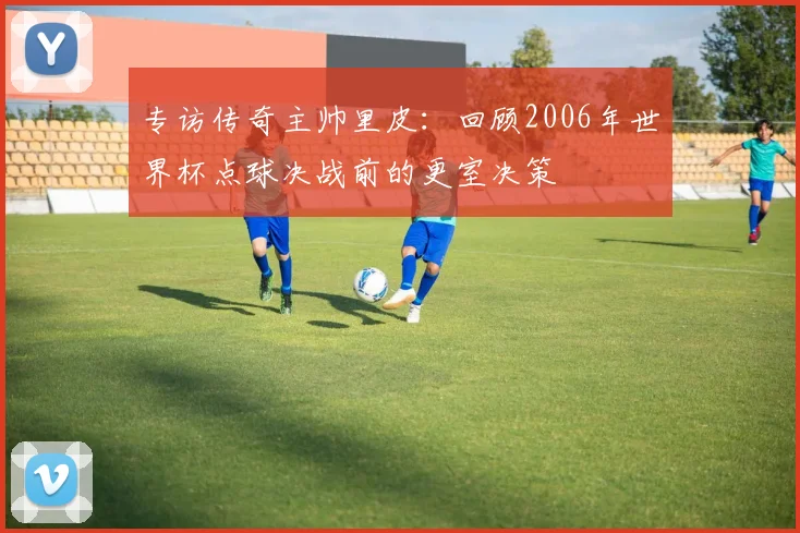 专访传奇主帅里皮：回顾2006年世界杯点球决战前的更室决策