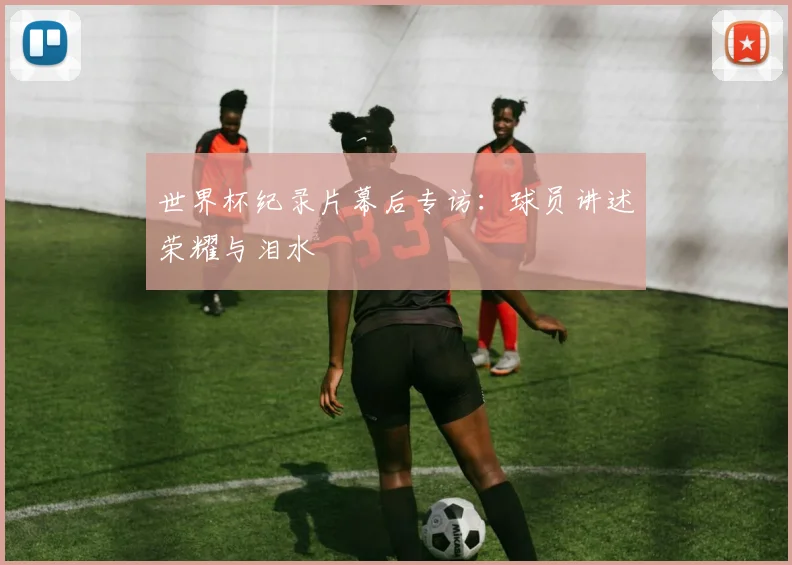 世界杯纪录片幕后专访:球员讲述荣耀与泪水