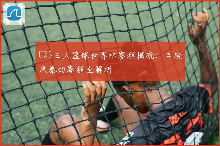 U23三人篮球世界杯赛程揭晓:年轻风暴的赛程全解析