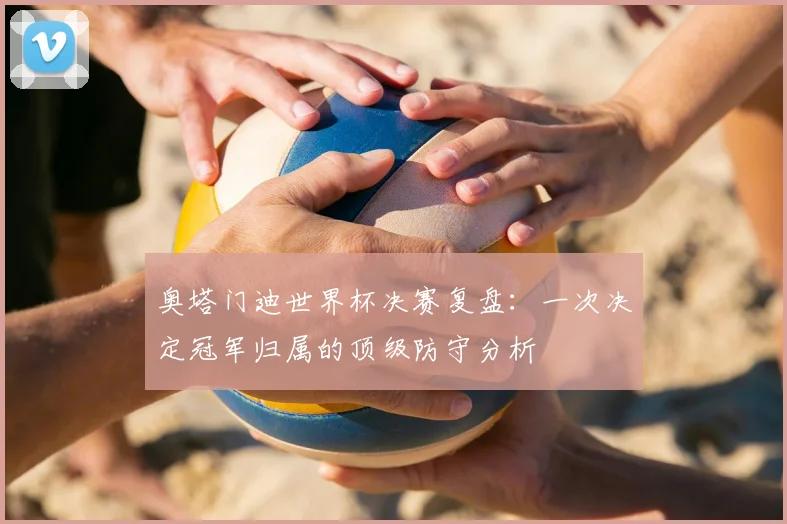 奥塔门迪世界杯决赛复盘：一次决定冠军归属的顶级防守分析