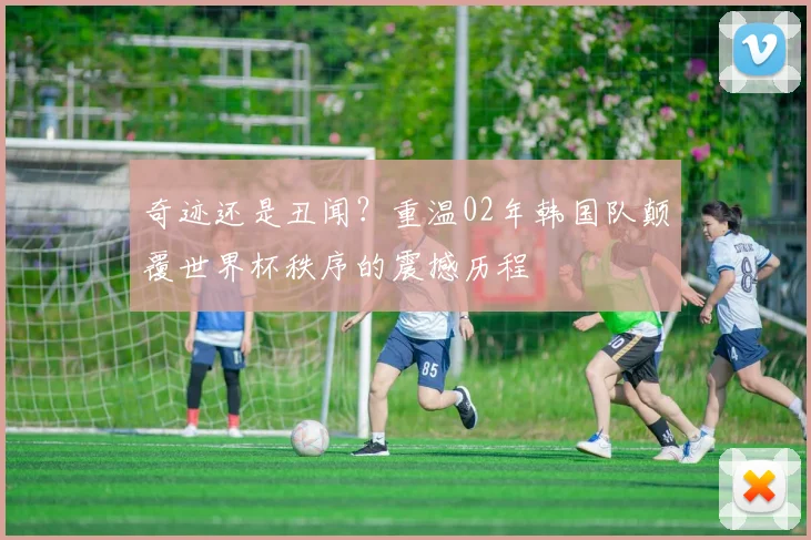奇迹还是丑闻？重温02年韩国队颠覆世界杯秩序的震撼历程