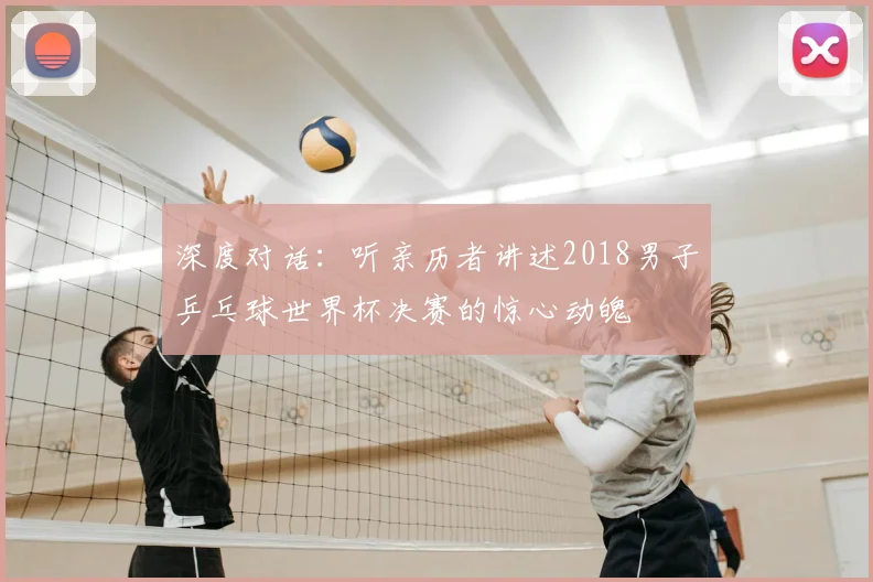深度对话:听亲历者讲述2018男子乒乓球世界杯决赛的惊心动魄