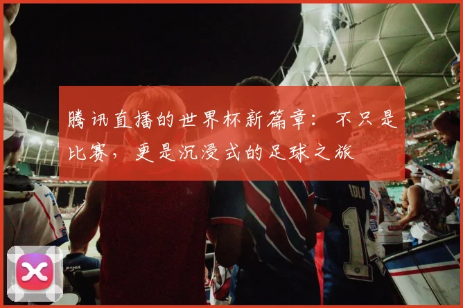 腾讯直播的世界杯新篇章:不只是比赛,更是沉浸式的足球之旅