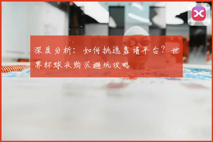 深度分析:如何挑选靠谱平台?世界杯球衣购买避坑攻略