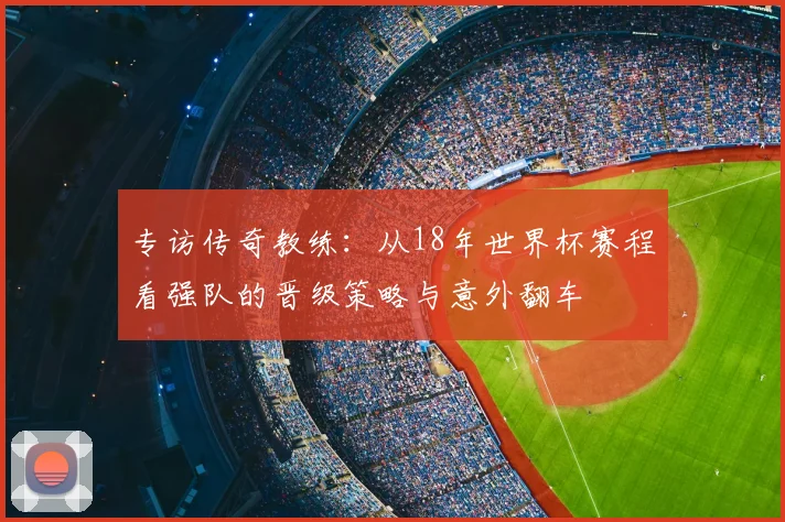 专访传奇教练：从18年世界杯赛程看强队的晋级策略与意外翻车
