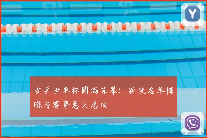 女乒世界杯圆满落幕：获奖名单揭晓与赛事意义总结