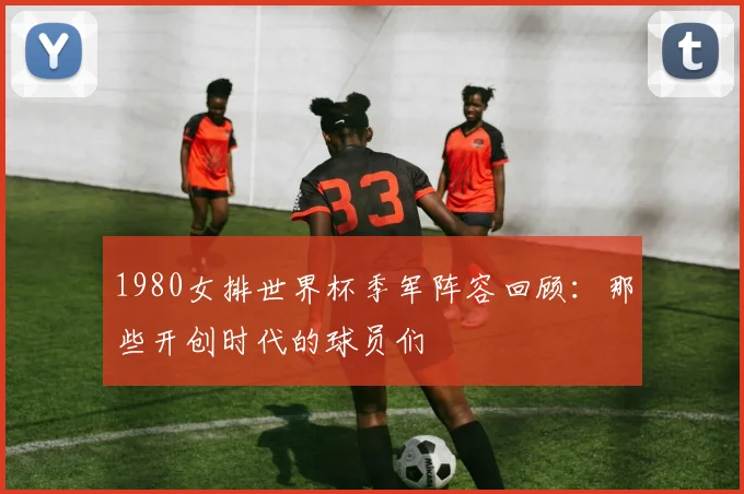 1980女排世界杯季军阵容回顾：那些开创时代的球员们