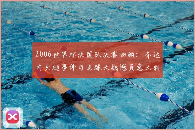 2006世界杯法国队决赛回顾:齐达内头槌事件与点球大战憾负意大利