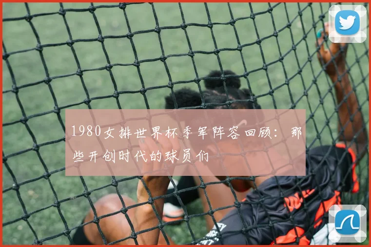 1980女排世界杯季军阵容回顾：那些开创时代的球员们