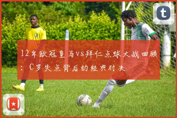 12年欧冠皇马vs拜仁点球大战回顾：C罗失点背后的经典对决