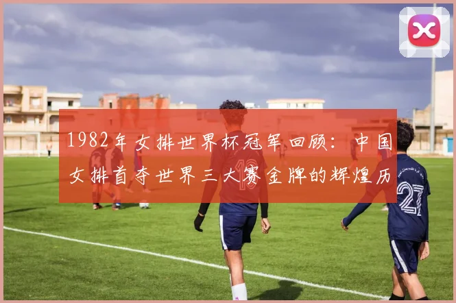 1982年女排世界杯冠军回顾：中国女排首夺世界三大赛金牌的辉煌历程