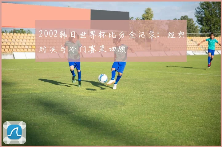 2002韩日世界杯比分全记录：经典对决与冷门赛果回顾