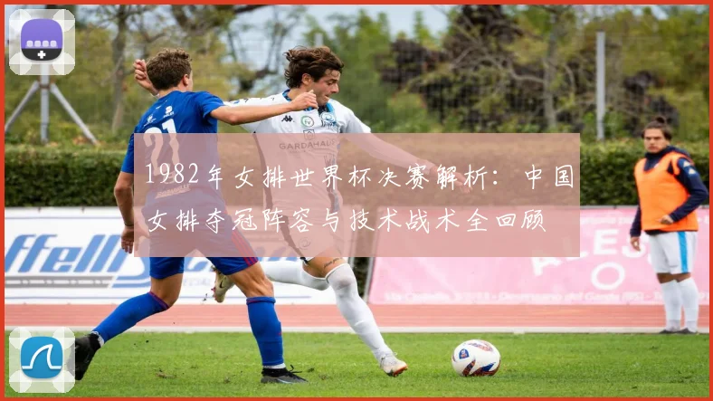 1982年女排世界杯决赛解析:中国女排夺冠阵容与技术战术全回顾