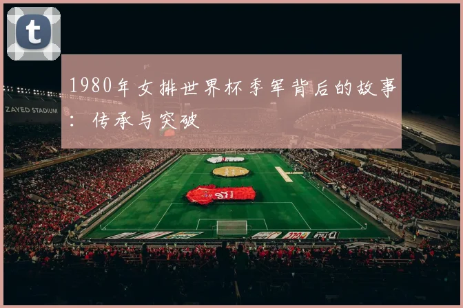 1980年女排世界杯季军背后的故事：传承与突破