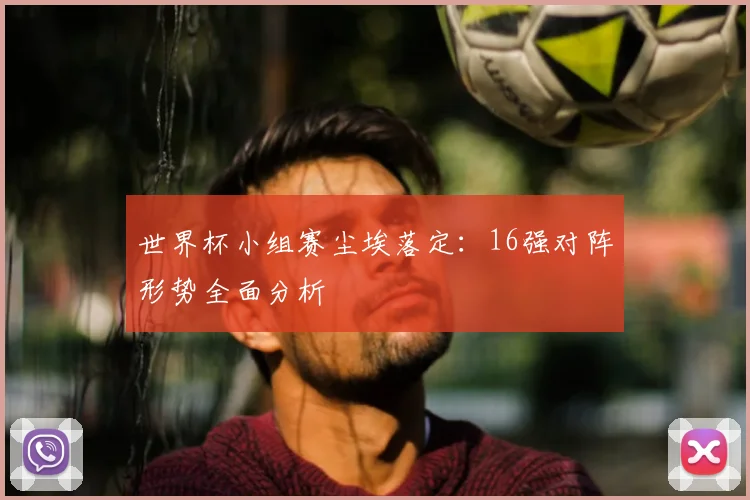 世界杯小组赛尘埃落定：16强对阵形势全面分析
