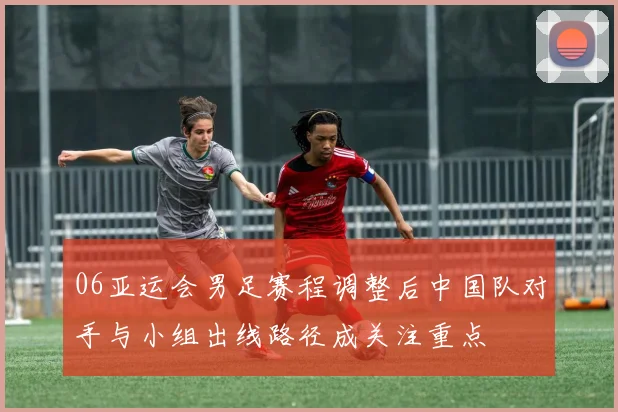 06亚运会男足赛程调整后中国队对手与小组出线路径成关注重点